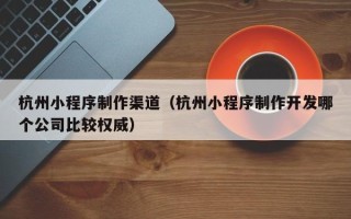 宣威杭州小程序制作渠道（杭州小程序制作开发哪个公司比较权威）