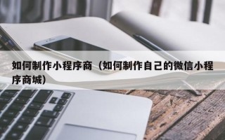 宣威如何制作小程序商（如何制作自己的微信小程序商城）