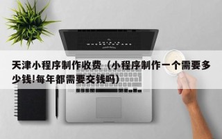 宣威天津小程序制作收费（小程序制作一个需要多少钱!每年都需要交钱吗）